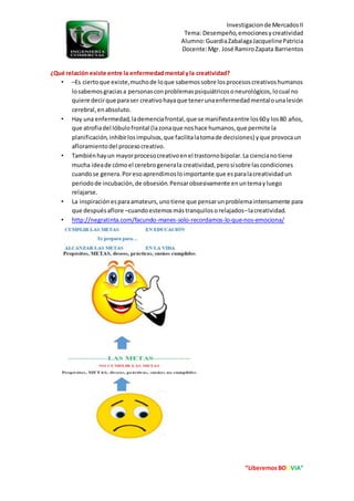 Investigacionde MercadosII
Tema: Desempeño,emocionesycreatividad
Alumno:GuardiaZabalagaJacquelinePatricia
Docente:Mgr. José RamiroZapata Barrientos
“LiberemosBOLIVIA”
¿Qué relación existe entre la enfermedadmental yla creatividad?
• –Es ciertoque existe,muchode loque sabemossobre losprocesoscreativoshumanos
losabemosgraciasa personasconproblemaspsiquiátricosoneurológicos,locual no
quiere decirque paraser creativohayaque tenerunaenfermedadmentalounalesión
cerebral,enabsoluto.
• Hay una enfermedad,lademenciafrontal,que se manifiestaentre los60y los80 años,
que atrofiadel lóbulofrontal (lazonaque noshace humanos,que permite la
planificación,inhibirlosimpulsos,que facilitalatomade decisiones) yque provocaun
afloramientodel procesocreativo.
• Tambiénhayun mayorprocesocreativoenel trastornobipolar.La ciencianotiene
mucha ideade cómoel cerebrogenerala creatividad,perosísobre lascondiciones
cuandose genera.Poresoaprendimosloimportante que esparalacreatividadun
periodode incubación,de obsesión.Pensarobsesivamente enuntemayluego
relajarse.
• La inspiraciónesparaamateurs,unotiene que pensarunproblemaintensamente para
que despuésaflore –cuandoestemosmástranquilosorelajados–lacreatividad.
• http://negratinta.com/facundo-manes-solo-recordamos-lo-que-nos-emociona/
 