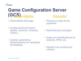 www.inlife-h2020.eu 13
Game Configuration Server
(GCS)
• Desarrollador del juego
• Configuración del mismo:
objetos, acciones, misiones,
niveles…
• Cambiar parámetros
dinámicamente sin necesidad
de despegar
• Persona a cargo de los
jugadores
• Recompensas manuales
• Asigna los identificadores de
beacons, RFID, etc..
• Agrupa a los usuarios por
criterios.
Desarrollador Educador
 