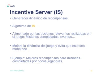 www.inlife-h2020.eu 15
Incentive Server (IS)
• Generador dinámico de recompensas
• Algoritmo de IA
• Alimentado por las acciones relevantes realizadas en
el juego: Misiones completadas, eventos…
• Mejora la dinámica del juego y evita que este sea
monótono.
• Ejemplo: Mejores recompensas para misiones
completadas por pocos jugadores.
 