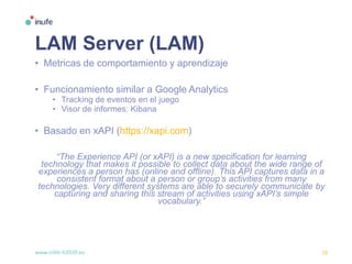 www.inlife-h2020.eu 16
LAM Server (LAM)
• Metricas de comportamiento y aprendizaje
• Funcionamiento similar a Google Analytics
• Tracking de eventos en el juego
• Visor de informes: Kibana
• Basado en xAPI (https://xapi.com)
“The Experience API (or xAPI) is a new specification for learning
technology that makes it possible to collect data about the wide range of
experiences a person has (online and offline). This API captures data in a
consistent format about a person or group’s activities from many
technologies. Very different systems are able to securely communicate by
capturing and sharing this stream of activities using xAPI’s simple
vocabulary.”
 