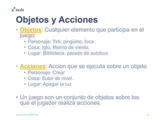 www.inlife-h2020.eu 18
Objetos y Acciones
• Objetos: Cualquier elemento que participa en el
juego:
• Personaje: Yeti, pingüino, foca
• Cosa: Iglú, Molino de viento.
• Lugar: Biblioteca, parade de autobus.
• Acciones: Accion que se ejecuta sobre un objeto
• Personaje: Crear
• Cosa: Subir de nivel.
• Lugar: Apagar la luz
• Un juego son un conjunto de objetos sobre los
que el jugador realiza acciones.
 