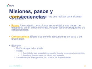 www.inlife-h2020.eu 19
Misiones, pasos y
consecuencias• Misión: Conjunto de pasos que hay que realizar para alcanzar
un objetivo
• Pasos: Un conjunto de acciones sobre objetos que deben de
ejecutarse en un orden concreto. Pueden tener prerrequisitos y/o
consecuencias.
• Consecuencia: Efecto que tiene la ejecución de un paso o de
una misión.
• Ejemplo:
• Misión: Apagar la luz al salir
• Pasos:
• 1. Cuando la luz este apagada (prerrequisito) detectar presencia y luz encendida
• 2. Se deja de detectar presencia y la luz está apagada
• Consecuencia: Has ganado 200 puntos de sostenibilidad
 