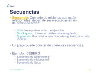 www.inlife-h2020.eu 20
Secuencias
• Secuencia: Conjunto de misiones que están
relacionadas deben de ser ejecutadas en un
determinado orden:
• Libre: No importa el orden de ejecución
• Desbloquear: Una mision desbloquea la siguiente.
• Sugerencia: Una mission recomienda la siguiente, pero no la
bloquea.
• Un juego puede constar de diferentes secuencias.
• Ejemplo: ICEBERG
• Secuencia de juego normal
• Secuencia de misiones IoT
• Secuencia de Quizs
 
