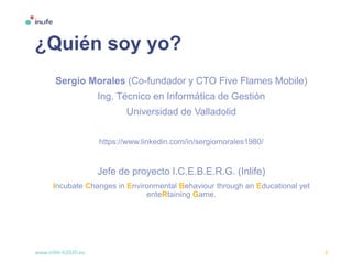 www.inlife-h2020.eu 3
¿Quién soy yo?
Sergio Morales (Co-fundador y CTO Five Flames Mobile)
Ing. Técnico en Informática de Gestión
Universidad de Valladolid
https://www.linkedin.com/in/sergiomorales1980/
Jefe de proyecto I.C.E.B.E.R.G. (Inlife)
Incubate Changes in Environmental Behaviour through an Educational yet
enteRtaining Game.
 