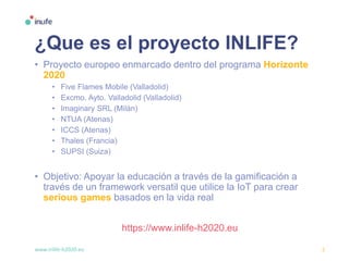 www.inlife-h2020.eu 5
¿Que es el proyecto INLIFE?
• Proyecto europeo enmarcado dentro del programa Horizonte
2020
• Five Flames Mobile (Valladolid)
• Excmo. Ayto. Valladolid (Valladolid)
• Imaginary SRL (Milán)
• NTUA (Atenas)
• ICCS (Atenas)
• Thales (Francia)
• SUPSI (Suiza)
• Objetivo: Apoyar la educación a través de la gamificación a
través de un framework versatil que utilice la IoT para crear
serious games basados en la vida real
https://www.inlife-h2020.eu
 
