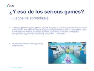 www.inlife-h2020.eu 6
¿Y eso de los serious games?
• Juegos de aprendizaje
• “A serious game or applied game is a game designed for a primary purpose other than pure
entertainment. The "serious" adjective is generally prepended to refer to video games used
by industries like defense, education, scientific exploration, health care, emergency
management, city planning, engineering, and politics.” – Wikipedia
• Neonatal resurrection training game by
Imaginary SRL
 