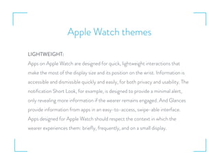 Apple Watch themes
LIGHTWEIGHT:
Apps on Apple Watch are designed for quick, lightweight interactions that
make the most of the display size and its position on the wrist. Information is
accessible and dismissible quickly and easily, for both privacy and usability. The
notiﬁcation Short Look, for example, is designed to provide a minimal alert,
only revealing more information if the wearer remains engaged. And Glances
provide information from apps in an easy-to-access, swipe-able interface.
Apps designed for Apple Watch should respect the context in which the
wearer experiences them: brieﬂy, frequently, and on a small display.
 