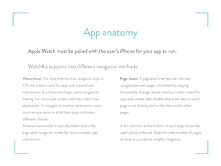 App anatomy
Apple Watch must be paired with the user’s iPhone for your app to run.
WatchKit supports two different navigation methods:
Hierarchical. This style matches the navigation style in
iOS and is best suited for apps with hierarchical
information. In a hierarchical app, users navigate by
making one choice per screen until they reach their
destination. To navigate to another destination, users
must retrace some or all of their steps and make
different choices.
A hierarchical model is typically better than a ﬂat,
paginated navigation model for more complex app
interactions.
Page-based. A paginated interface lets the user
navigate between pages of content by swiping
horizontally. A page-based interface is best suited for
apps with simple data models where the data on each
page is not directly tied to the data on the other
pages.
A dot indicator at the bottom of each page shows the
user’s place in the set. Keep the total number of pages
as small as possible to simplify navigation.
 