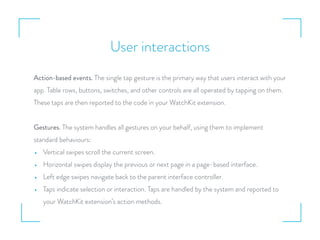 User interactions
Action-based events. The single tap gesture is the primary way that users interact with your
app. Table rows, buttons, switches, and other controls are all operated by tapping on them.
These taps are then reported to the code in your WatchKit extension.
Gestures. The system handles all gestures on your behalf, using them to implement
standard behaviours:
• Vertical swipes scroll the current screen.
• Horizontal swipes display the previous or next page in a page-based interface.
• Left edge swipes navigate back to the parent interface controller.
• Taps indicate selection or interaction. Taps are handled by the system and reported to
your WatchKit extension’s action methods.
 