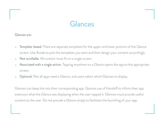 Glances
Glances are:
• Template-based. There are separate templates for the upper and lower portions of the Glance
screen. Use Xcode to pick the templates you want and then design your content accordingly.
• Not scrollable. All content must ﬁt on a single screen.
• Associated with a single action. Tapping anywhere on a Glance opens the app to the appropriate
screen.
• Optional. Not all apps need a Glance, and users select which Glances to display.
Glances can deep link into their corresponding app. Glances use of Handoff to inform their app
extension what the Glance was displaying when the user tapped it. Glances must provide useful
content to the user. Do not provide a Glance simply to facilitate the launching of your app.
 