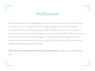 Notiﬁcations
Notiﬁcations facilitate quick, lightweight interactions for local and remote notiﬁcations. These
interactions occur in two stages, which are managed using the Short Look and Long Look
interfaces. The Short Look interface appears when a notiﬁcation ﬁrst arrives and needs to be
presented to the user. It provides a discreet, minimal amount of information. If the wearer lowers
their wrist, the Short Look interface disappears. The Long Look interface appears when the
wearer’s wrist remains raised or when the user taps the Short Look interface. It provides more
detailed information and more functionality.
Be sensitive to the frequency with which you send notiﬁcations to users or they will delete your
app.
 