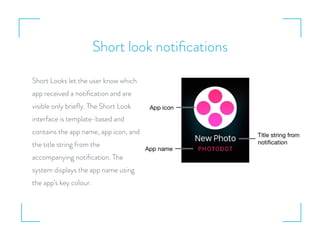 Short look notiﬁcations
Short Looks let the user know which
app received a notiﬁcation and are
visible only brieﬂy. The Short Look
interface is template-based and
contains the app name, app icon, and
the title string from the
accompanying notiﬁcation. The
system displays the app name using
the app’s key colour.
 