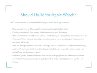 Should I build for Apple Watch?
Here’s some questions to consider before building an Apple Watch app extension:
• Do you already have an iPhone app? If you don’t you’ll need to build one ﬁrst
• Could your app beneﬁt from a smart display extension for your iPhone app
• What valuable actions could the user take via a watch that would enhance the overall experience of the
iPhone app? These actions shouldn’t take more than a tap or two to complete given the context in
which they will be used
• What are the highest priority tasks that a user might want to complete via a watch rather than taking
out their iPhone? Given the limited UI and input methods there is no point trying to recreate your
entire iPhone app features on a watch
• Given that space is limited on the watch, how can you leverage glances and notiﬁcations to deliver
information to your users and receive inputs back. Think of the watch app as a ‘nano app’ for your
iPhone.
 