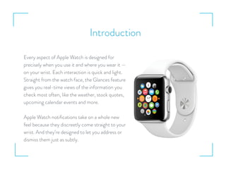 Introduction
Every aspect of Apple Watch is designed for
precisely when you use it and where you wear it —
on your wrist. Each interaction is quick and light.
Straight from the watch face, the Glances feature
gives you real-time views of the information you
check most often, like the weather, stock quotes,
upcoming calendar events and more.
Apple Watch notiﬁcations take on a whole new
feel because they discreetly come straight to your
wrist. And they’re designed to let you address or
dismiss them just as subtly.
 