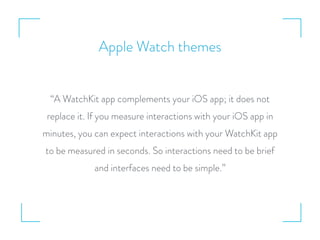Apple Watch themes
“A WatchKit app complements your iOS app; it does not
replace it. If you measure interactions with your iOS app in
minutes, you can expect interactions with your WatchKit app
to be measured in seconds. So interactions need to be brief
and interfaces need to be simple.”
 