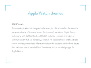 Apple Watch themes
PERSONAL:
Because Apple Watch is designed to be worn, its UI is attuned to the wearer’s
presence. A raise of the wrist shows the time and new alerts. Digital Touch—
particularly with its Heartbeat and Sketch features—enables new types of
communication that are incredibly personal. An accelerometer and heart rate
sensor provide personalised information about the wearer’s activity from day to
day. It’s important to be mindful of this connection as you design apps for
Apple Watch.
 