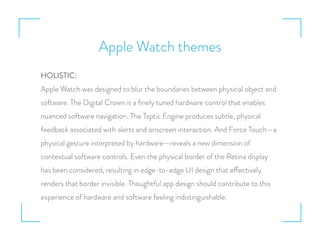Apple Watch themes
HOLISTIC:
Apple Watch was designed to blur the boundaries between physical object and
software. The Digital Crown is a ﬁnely tuned hardware control that enables
nuanced software navigation. The Taptic Engine produces subtle, physical
feedback associated with alerts and onscreen interaction. And Force Touch—a
physical gesture interpreted by hardware—reveals a new dimension of
contextual software controls. Even the physical border of the Retina display
has been considered, resulting in edge-to-edge UI design that effectively
renders that border invisible. Thoughtful app design should contribute to this
experience of hardware and software feeling indistinguishable.
 