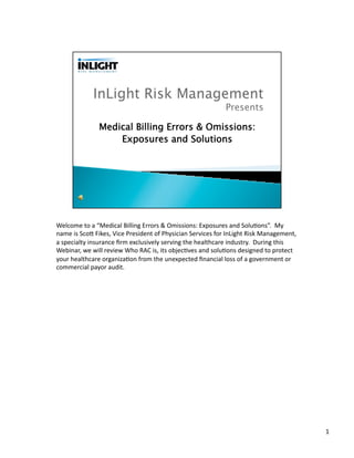 Welcome	
  to	
  a	
  “Medical	
  Billing	
  Errors	
  &	
  Omissions:	
  Exposures	
  and	
  Solu;ons”.	
  	
  My	
  
name	
  is	
  Sco?	
  Fikes,	
  Vice	
  President	
  of	
  Physician	
  Services	
  for	
  InLight	
  Risk	
  Management,	
  
a	
  specialty	
  insurance	
  ﬁrm	
  exclusively	
  serving	
  the	
  healthcare	
  industry.	
  	
  During	
  this	
  
Webinar,	
  we	
  will	
  review	
  Who	
  RAC	
  is,	
  its	
  objec;ves	
  and	
  solu;ons	
  designed	
  to	
  protect	
  
your	
  healthcare	
  organiza;on	
  from	
  the	
  unexpected	
  ﬁnancial	
  loss	
  of	
  a	
  government	
  or	
  
commercial	
  payor	
  audit.	
  




                                                                                                                                1	
  
 