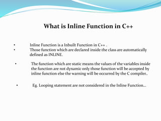 What is Inline Function in C++ 
• Inline Function is a Inbuilt Function in C++ . 
• Those function which are declared inside the class are automatically 
defined as INLINE. 
• The function which are static means the values of the variables inside 
the function are not dynamic only those function will be accepted by 
inline function else the warning will be occurred by the C compiler.. 
• Eg. Looping statement are not considered in the Inline Function… 
 