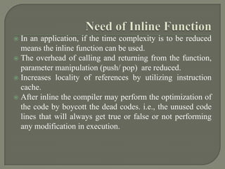  In an application, if the time complexity is to be reduced
  means the inline function can be used.
 The overhead of calling and returning from the function,
  parameter manipulation (push/ pop) are reduced.
 Increases locality of references by utilizing instruction
  cache.
 After inline the compiler may perform the optimization of
  the code by boycott the dead codes. i.e., the unused code
  lines that will always get true or false or not performing
  any modification in execution.
 