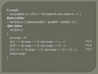 Example:
 int pred(int x) { if (x == 0) return 0; else return x - 1; }
Before inline
 int f(int y) { return pred(y) + pred(0) + pred(y+1); }
After inline
  int f(int y)
{
  int temp = 0;
  if (y == 0) temp += 0; else temp += y - 1;                     /*1*/
  if (0 == 0) temp += 0; else temp += 0 - 1;                     /*2*/
  if (y+1 == 0) temp += 0; else temp += (y + 1) - 1;             /*3*/
  return temp;
}
 