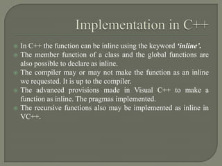    In C++ the function can be inline using the keyword ‘inline’.
   The member function of a class and the global functions are
    also possible to declare as inline.
   The compiler may or may not make the function as an inline
    we requested. It is up to the compiler.
   The advanced provisions made in Visual C++ to make a
    function as inline. The pragmas implemented.
   The recursive functions also may be implemented as inline in
    VC++.
 