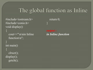 #include<iostream.h>          return 0;
#include<conio.h>         }
void display()
{                         output :
   cout<<"nnin Inline   in Inline function
   functionn";
}
int main()
{
   clrscr();
display();
   getch();
 