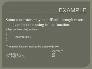 Some constructs may be difficult through macro,
 but can be done using inline function.
inline double cube(double a)
{
        return(a*a*a);
}

The above function invoked by statements like
                                       OUTPUT:
1.cube(3.0);                           27
2.cube(2.5+1.5);                       64
 