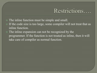    The inline function must be simple and small.
   If the code size is too large, some compiler will not treat that as
    inline function.
   The inline expansion can not be recognized by the
    programmer. If the function is not treated as inline, then it will
    take care of compiler as normal function.
 