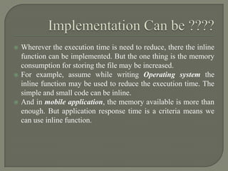    Wherever the execution time is need to reduce, there the inline
    function can be implemented. But the one thing is the memory
    consumption for storing the file may be increased.
   For example, assume while writing Operating system the
    inline function may be used to reduce the execution time. The
    simple and small code can be inline.
   And in mobile application, the memory available is more than
    enough. But application response time is a criteria means we
    can use inline function.
 
