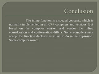 The inline function is a special concept., which is
normally implemented in all C++ compilers and versions. But
based on the compiler version and vendor the inline
consideration and conformation differs. Some compilers may
accept the function declared as inline to do inline expansion.
Some compiler won’t.
 