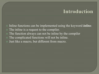    Inline functions can be implemented using the keyword inline.
   The inline is a request to the compiler.
   The function always can not be inline by the compiler
   The complicated functions will not be inline.
   Just like a macro, but different from macro.
 