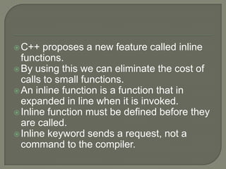  C++   proposes a new feature called inline
  functions.
 By using this we can eliminate the cost of
  calls to small functions.
 An inline function is a function that in
  expanded in line when it is invoked.
 Inline function must be defined before they
  are called.
 Inline keyword sends a request, not a
  command to the compiler.
 