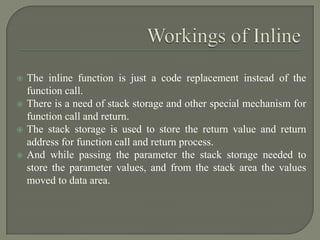    The inline function is just a code replacement instead of the
    function call.
   There is a need of stack storage and other special mechanism for
    function call and return.
   The stack storage is used to store the return value and return
    address for function call and return process.
   And while passing the parameter the stack storage needed to
    store the parameter values, and from the stack area the values
    moved to data area.
 