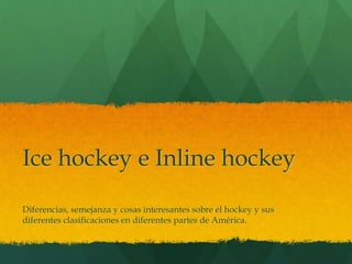 Ice hockey e Inline hockey 
Diferencias, semejanza y cosas interesantes sobre el hockey y sus 
diferentes clasificaciones en diferentes partes de América. 
 