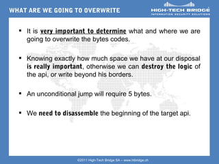 WHAT ARE WE GOING TO OVERWRITE


   Your texte here ….
     It is very important to determine what and where we are
     going to overwrite the bytes codes.

   Knowing exactly how much space we have at our disposal
    is really important, otherwise we can destroy the logic of
    the api, or write beyond his borders.

   An unconditional jump will require 5 bytes.

   We need to disassemble the beginning of the target api.




ORIGINAL SWISS ETHICAL HACKING
                     ©2011 High-Tech Bridge SA – www.htbridge.ch 
 
