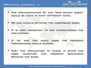 Practical example           (18)



   Your texte here ….
     The implementation of the “raw binary code”
     could be done in many different ways.

   We can always optimize the assembler code.

   It is very important to not overcharged the
    application.

   If we add too much code                                the    program
    performance could suffer.

   Test the application to check if after the
    code injection the program behaviour
    remains the same.
 ORIGINAL SWISS ETHICAL HACKING
                    ©2011 High-Tech Bridge SA – www.htbridge.ch
 