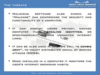 The threats

   Your texte here ….
     Malicious      software  also known    as
     “Malware” can compromise the security and
     functionality of a computer.

   It can disrupt users privacy, damage
    computer files, stealing identities, or
    spontaneously opening unwanted internet
    links.

   It can be also used in what we call “a zombie
    army”, to mount distributed denial of service
    attacks (DDOS).

   Once installed in a computer it monitors the
    user‟s internet browsing habits.
 ORIGINAL SWISS ETHICAL HACKING
                    ©2011 High-Tech Bridge SA – www.htbridge.ch
 