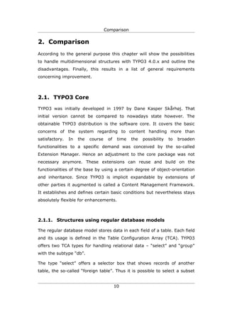 Comparison


2. Comparison
According to the general purpose this chapter will show the possibilities
to handle multidimensional structures with TYPO3 4.0.x and outline the
disadvantages. Finally, this results in a list of general requirements
concerning improvement.




2.1. TYPO3 Core

TYPO3 was initially developed in 1997 by Dane Kasper Skårhøj. That
initial version cannot be compared to nowadays state however. The
obtainable TYPO3 distribution is the software core. It covers the basic
concerns of the system regarding to content handling more than
satisfactory.   In   the   course    of    time   the   possibility   to   broaden
functionalities to a specific demand was conceived by the so-called
Extension Manager. Hence an adjustment to the core package was not
necessary anymore. These extensions can reuse and build on the
functionalities of the base by using a certain degree of object-orientation
and inheritance. Since TYPO3 is implicit expandable by extensions of
other parties it augmented is called a Content Management Framework.
It establishes and defines certain basic conditions but nevertheless stays
absolutely flexible for enhancements.



2.1.1. Structures using regular database models

The regular database model stores data in each field of a table. Each field
and its usage is defined in the Table Configuration Array (TCA). TYPO3
offers two TCA types for handling relational data – “select” and “group”
with the subtype “db”.

The type “select” offers a selector box that shows records of another
table, the so-called “foreign table”. Thus it is possible to select a subset


                                          10
 