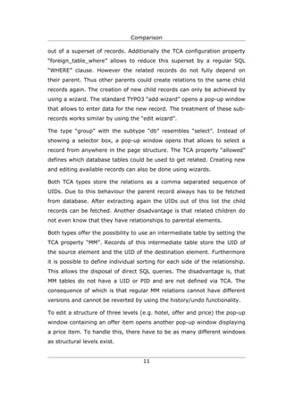 Comparison

out of a superset of records. Additionally the TCA configuration property
“foreign_table_where” allows to reduce this superset by a regular SQL
“WHERE” clause. However the related records do not fully depend on
their parent. Thus other parents could create relations to the same child
records again. The creation of new child records can only be achieved by
using a wizard. The standard TYPO3 “add wizard” opens a pop-up window
that allows to enter data for the new record. The treatment of these sub-
records works similar by using the “edit wizard”.

The type “group” with the subtype “db” resembles “select”. Instead of
showing a selector box, a pop-up window opens that allows to select a
record from anywhere in the page structure. The TCA property “allowed”
defines which database tables could be used to get related. Creating new
and editing available records can also be done using wizards.

Both TCA types store the relations as a comma separated sequence of
UIDs. Due to this behaviour the parent record always has to be fetched
from database. After extracting again the UIDs out of this list the child
records can be fetched. Another disadvantage is that related children do
not even know that they have relationships to parental elements.

Both types offer the possibility to use an intermediate table by setting the
TCA property “MM”. Records of this intermediate table store the UID of
the source element and the UID of the destination element. Furthermore
it is possible to define individual sorting for each side of the relationship.
This allows the disposal of direct SQL queries. The disadvantage is, that
MM tables do not have a UID or PID and are not defined via TCA. The
consequence of which is that regular MM relations cannot have different
versions and cannot be reverted by using the history/undo functionality.

To edit a structure of three levels (e.g. hotel, offer and price) the pop-up
window containing an offer item opens another pop-up window displaying
a price item. To handle this, there have to be as many different windows
as structural levels exist.


                                     11
 