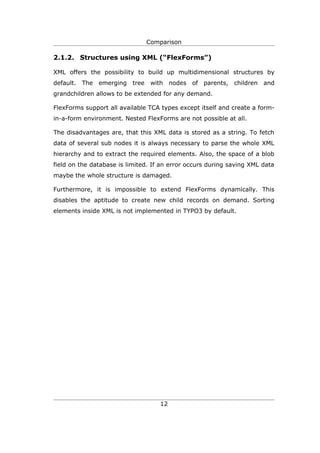 Comparison

2.1.2. Structures using XML (“FlexForms”)

XML offers the possibility to build up multidimensional structures by
default. The emerging tree      with nodes of parents,       children and
grandchildren allows to be extended for any demand.

FlexForms support all available TCA types except itself and create a form-
in-a-form environment. Nested FlexForms are not possible at all.

The disadvantages are, that this XML data is stored as a string. To fetch
data of several sub nodes it is always necessary to parse the whole XML
hierarchy and to extract the required elements. Also, the space of a blob
field on the database is limited. If an error occurs during saving XML data
maybe the whole structure is damaged.

Furthermore, it is impossible to extend FlexForms dynamically. This
disables the aptitude to create new child records on demand. Sorting
elements inside XML is not implemented in TYPO3 by default.




                                    12
 
