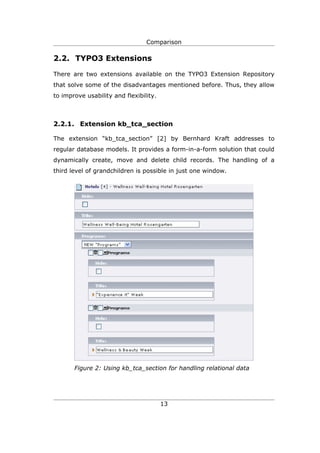 Comparison

2.2. TYPO3 Extensions

There are two extensions available on the TYPO3 Extension Repository
that solve some of the disadvantages mentioned before. Thus, they allow
to improve usability and flexibility.



2.2.1. Extension kb_tca_section

The extension “kb_tca_section” [2] by Bernhard Kraft addresses to
regular database models. It provides a form-in-a-form solution that could
dynamically create, move and delete child records. The handling of a
third level of grandchildren is possible in just one window.




       Figure 2: Using kb_tca_section for handling relational data




                                        13
 