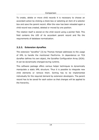 Comparison

To create, delete or move child records it is necessary to choose an
accordant action by clicking a check box or selecting an item of a selector
box and save the parent record. After the view has been reloaded again a
child record was created, deleted or moved by one position.

The relation itself is stored on the child record using a pointer field. This
field contains the UID of its accordant parent record and fits the
requirements of database normalization.



2.2.2. Extension dynaflex

The extension “dynaflex” [3] by Thomas Hempel addresses to the usage
of XML to handle the mentioned FlexForms. In dependence on TCA
dynaflex defines his own object, the Dynaflex Configuration Array (DCA).
It can be dynamically changed during runtime.

This software package offers various helper techniques to dynamically
manipulate a static XML structure. Thus it is possible to integrate new
child elements or remove them. Sorting has to be implemented
individually for the required demand by extension developers. The parent
record has to be saved for each action so that changes will be applied to
the hierarchy.




                                     14
 