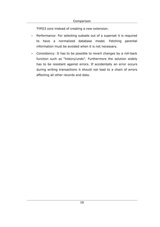 Comparison

    TYPO3 core instead of creating a new extension.

•   Performance: For selecting subsets out of a superset it is required
    to   have   a   normalized   database   model.    Fetching   parental
    information must be avoided when it is not necessary.

•   Consistency: It has to be possible to revert changes by a roll-back
    function such as “history/undo”. Furthermore the solution widely
    has to be resistant against errors. If accidentally an error occurs
    during writing transactions it should not lead to a chain of errors
    affecting all other records and data.




                                  16
 