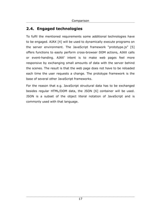 Comparison

2.4. Engaged technologies

To fulfil the mentioned requirements some additional technologies have
to be engaged. AJAX [4] will be used to dynamically execute programs on
the server environment. The JavaScript framework “prototype.js” [5]
offers functions to easily perform cross-browser DOM actions, AJAX calls
or event-handing. AJAX' intent is to make web pages feel more
responsive by exchanging small amounts of data with the server behind
the scenes. The result is that the web page does not have to be reloaded
each time the user requests a change. The prototype framework is the
base of several other JavaScript frameworks.

For the reason that e.g. JavaScript structural data has to be exchanged
besides regular HTML/DOM data, the JSON [6] container will be used.
JSON is a subset of the object literal notation of JavaScript and is
commonly used with that language.




                                    17
 