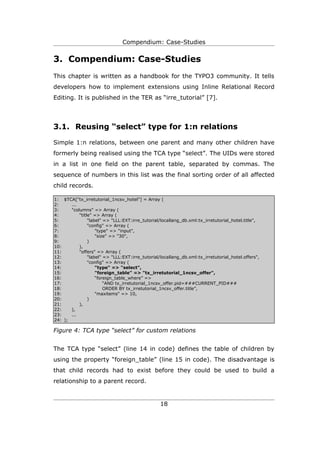 Compendium: Case-Studies


3. Compendium: Case-Studies
This chapter is written as a handbook for the TYPO3 community. It tells
developers how to implement extensions using Inline Relational Record
Editing. It is published in the TER as “irre_tutorial” [7].




3.1. Reusing “select” type for 1:n relations

Simple 1:n relations, between one parent and many other children have
formerly being realised using the TCA type “select”. The UIDs were stored
in a list in one field on the parent table, separated by commas. The
sequence of numbers in this list was the final sorting order of all affected
child records.

1: $TCA["tx_irretutorial_1ncsv_hotel"] = Array (
2:     ...
3:     "columns" => Array (
4:         "title" => Array (
5:              "label" => "LLL:EXT:irre_tutorial/locallang_db.xml:tx_irretutorial_hotel.title",
6:              "config" => Array (
7:                  "type" => "input",
8:                  "size" => "30",
9:              )
10:        ),
11:        "offers" => Array (
12:             "label" => "LLL:EXT:irre_tutorial/locallang_db.xml:tx_irretutorial_hotel.offers",
13:             "config" => Array (
14:                 "type" => "select",
15:                 "foreign_table" => "tx_irretutorial_1ncsv_offer",
16:                 “foreign_table_where” =>
17:                     “AND tx_irretutorial_1ncsv_offer.pid=###CURRENT_PID###
18:                     ORDER BY tx_irretutorial_1ncsv_offer.title”,
19:                 "maxitems" => 10,
20:             )
21:        ),
22:    ),
23:    ...
24: );

Figure 4: TCA type “select” for custom relations


The TCA type “select” (line 14 in code) defines the table of children by
using the property “foreign_table” (line 15 in code). The disadvantage is
that child records had to exist before they could be used to build a
relationship to a parent record.


                                                  18
 