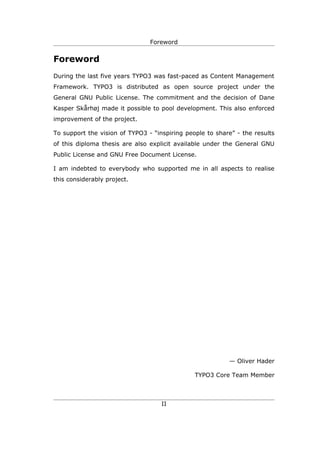 Foreword


Foreword
During the last five years TYPO3 was fast-paced as Content Management
Framework. TYPO3 is distributed as open source project under the
General GNU Public License. The commitment and the decision of Dane
Kasper Skårhøj made it possible to pool development. This also enforced
improvement of the project.

To support the vision of TYPO3 - “inspiring people to share” - the results
of this diploma thesis are also explicit available under the General GNU
Public License and GNU Free Document License.

I am indebted to everybody who supported me in all aspects to realise
this considerably project.




                                                          — Oliver Hader

                                               TYPO3 Core Team Member



                                    II
 