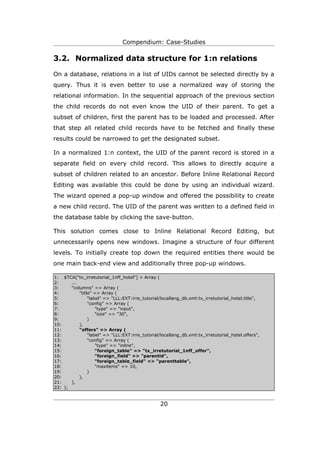 Compendium: Case-Studies

3.2. Normalized data structure for 1:n relations

On a database, relations in a list of UIDs cannot be selected directly by a
query. Thus it is even better to use a normalized way of storing the
relational information. In the sequential approach of the previous section
the child records do not even know the UID of their parent. To get a
subset of children, first the parent has to be loaded and processed. After
that step all related child records have to be fetched and finally these
results could be narrowed to get the designated subset.

In a normalized 1:n context, the UID of the parent record is stored in a
separate field on every child record. This allows to directly acquire a
subset of children related to an ancestor. Before Inline Relational Record
Editing was available this could be done by using an individual wizard.
The wizard opened a pop-up window and offered the possibility to create
a new child record. The UID of the parent was written to a defined field in
the database table by clicking the save-button.

This solution comes close to Inline Relational Record Editing, but
unnecessarily opens new windows. Imagine a structure of four different
levels. To initially create top down the required entities there would be
one main back-end view and additionally three pop-up windows.

1: $TCA["tx_irretutorial_1nff_hotel"] = Array (
2:     ...
3:     "columns" => Array (
4:         "title" => Array (
5:              "label" => "LLL:EXT:irre_tutorial/locallang_db.xml:tx_irretutorial_hotel.title",
6:              "config" => Array (
7:                  "type" => "input",
8:                  "size" => "30",
9:              )
10:        ),
11:        "offers" => Array (
12:             "label" => "LLL:EXT:irre_tutorial/locallang_db.xml:tx_irretutorial_hotel.offers",
13:             "config" => Array (
14:                 "type" => "inline",
15:                 "foreign_table" => "tx_irretutorial_1nff_offer",
16:                 "foreign_field" => "parentid",
17:                 "foreign_table_field" => "parenttable",
18:                 "maxitems" => 10,
19:             )
20:        ),
21:    ),
22: );


                                                  20
 