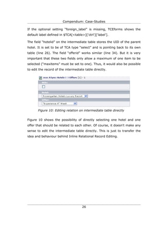 Compendium: Case-Studies

If the optional setting “foreign_label” is missing, TCEforms shows the
default label defined in $TCA[<table>]['ctrl']['label'].

The field “hotelid” on the intermediate table stores the UID of the parent
hotel. It is set to be of TCA type “select” and is pointing back to its own
table (line 26). The field “offerid” works similar (line 34). But it is very
important that these two fields only allow a maximum of one item to be
selected (“maxitems” must be set to one). Thus, it would also be possible
to edit the record of the intermediate table directly.




       Figure 10: Editing relation on intermediate table directly


Figure 10 shows the possibility of directly selecting one hotel and one
offer that should be related to each other. Of course, it doesn't make any
sense to edit the intermediate table directly. This is just to transfer the
idea and behaviour behind Inline Relational Record Editing.




                                     26
 