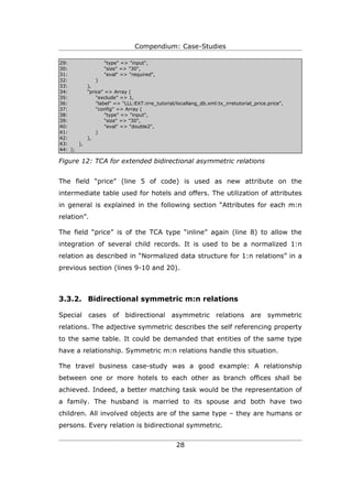Compendium: Case-Studies

29:               "type" => "input",
30:               "size" => "30",
31:               "eval" => "required",
32:           )
33:       ),
34:       "price" => Array (
35:           "exclude" => 1,
36:           "label" => "LLL:EXT:irre_tutorial/locallang_db.xml:tx_irretutorial_price.price",
37:           "config" => Array (
38:               "type" => "input",
39:               "size" => "30",
40:               "eval" => "double2",
41:           )
42:       ),
43:    ),
44: );

Figure 12: TCA for extended bidirectional asymmetric relations


The field “price” (line 5 of code) is used as new attribute on the
intermediate table used for hotels and offers. The utilization of attributes
in general is explained in the following section “Attributes for each m:n
relation”.

The field “price” is of the TCA type “inline” again (line 8) to allow the
integration of several child records. It is used to be a normalized 1:n
relation as described in “Normalized data structure for 1:n relations” in a
previous section (lines 9-10 and 20).



3.3.2. Bidirectional symmetric m:n relations

Special cases of bidirectional asymmetric relations are symmetric
relations. The adjective symmetric describes the self referencing property
to the same table. It could be demanded that entities of the same type
have a relationship. Symmetric m:n relations handle this situation.

The travel business case-study was a good example: A relationship
between one or more hotels to each other as branch offices shall be
achieved. Indeed, a better matching task would be the representation of
a family. The husband is married to its spouse and both have two
children. All involved objects are of the same type – they are humans or
persons. Every relation is bidirectional symmetric.


                                                 28
 